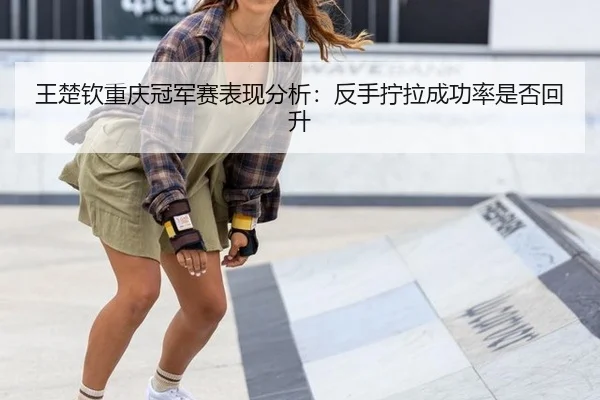 王楚钦重庆冠军赛表现分析：反手拧拉成功率是否回升